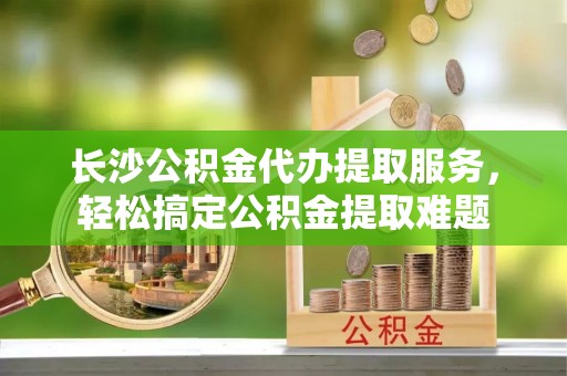 市南长沙公积金代办提取服务，轻松搞定公积金提取难题