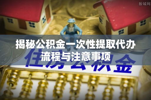 市南揭秘公积金一次性提取代办流程与注意事项