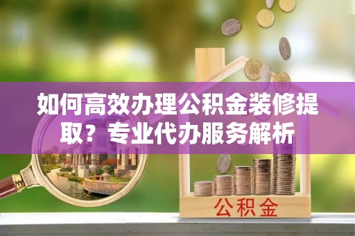 市南如何高效办理公积金装修提取？专业代办服务解析