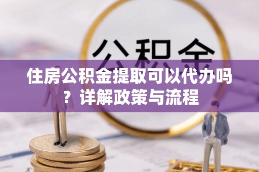 市南住房公积金提取可以代办吗？详解政策与流程