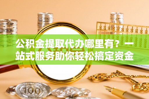市南公积金提取代办哪里有？一站式服务助你轻松搞定资金难题