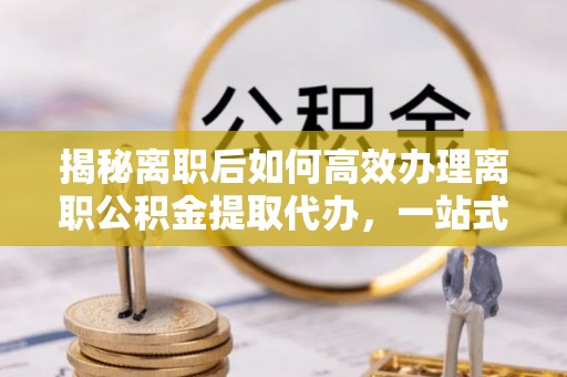 市南揭秘离职后如何高效办理离职公积金提取代办，一站式服务全解析