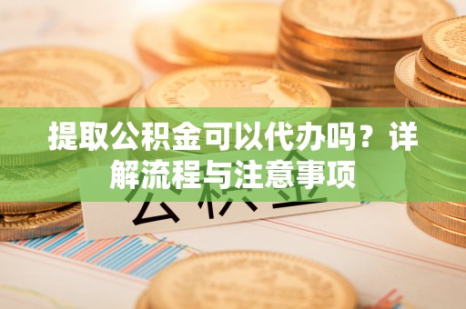 市南提取公积金可以代办吗？详解流程与注意事项