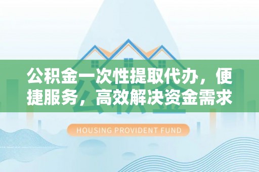 市南公积金一次性提取代办，便捷服务，高效解决资金需求
