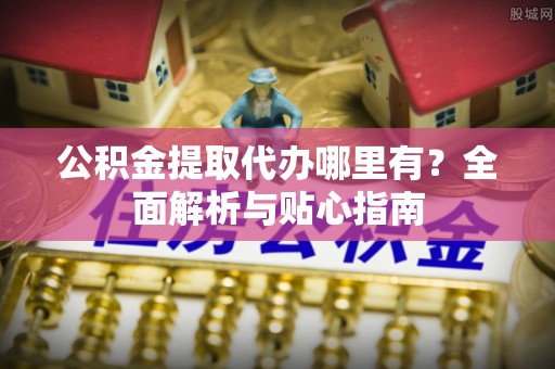 市南公积金提取代办哪里有？全面解析与贴心指南