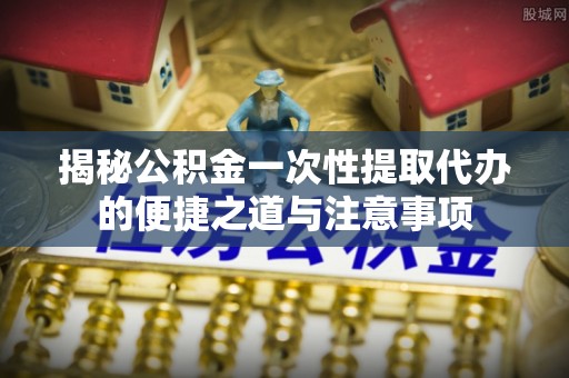 市南揭秘公积金一次性提取代办的便捷之道与注意事项