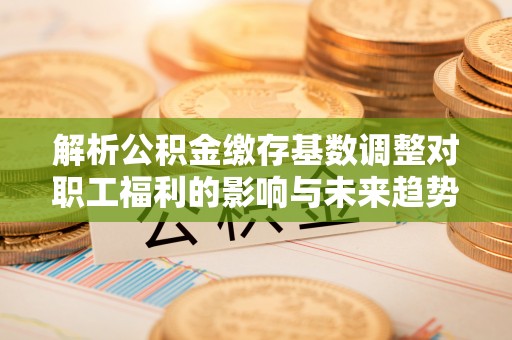 市南解析公积金缴存基数调整对职工福利的影响与未来趋势