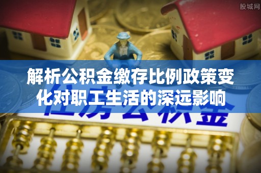市南解析公积金缴存比例政策变化对职工生活的深远影响
