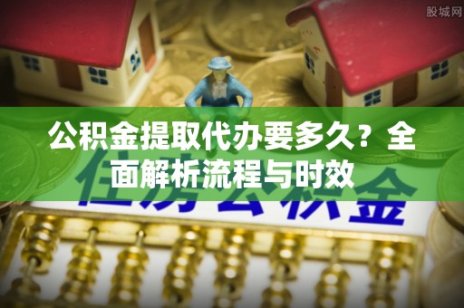 市南公积金提取代办要多久？全面解析流程与时效