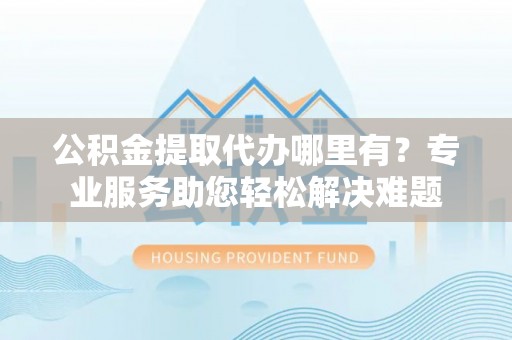 市南公积金提取代办哪里有？专业服务助您轻松解决难题
