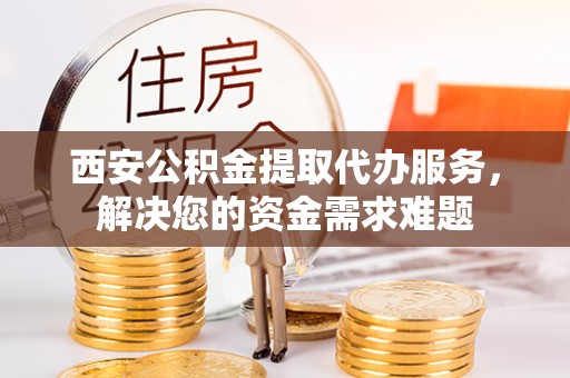市南西安公积金提取代办服务，解决您的资金需求难题