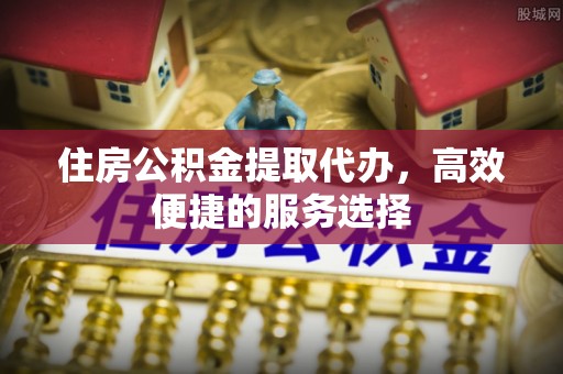 市南住房公积金提取代办，高效便捷的服务选择