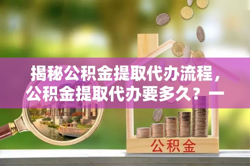 市南揭秘公积金提取代办流程，公积金提取代办要多久？一文读懂