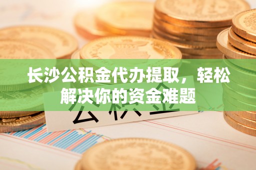 市南长沙公积金代办提取，轻松解决你的资金难题
