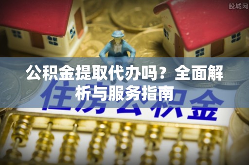 市南公积金提取代办吗？全面解析与服务指南