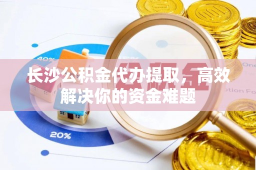 市南长沙公积金代办提取，高效解决你的资金难题