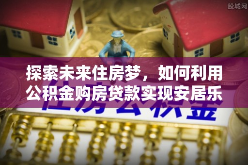 市南探索未来住房梦，如何利用公积金购房贷款实现安居乐业
