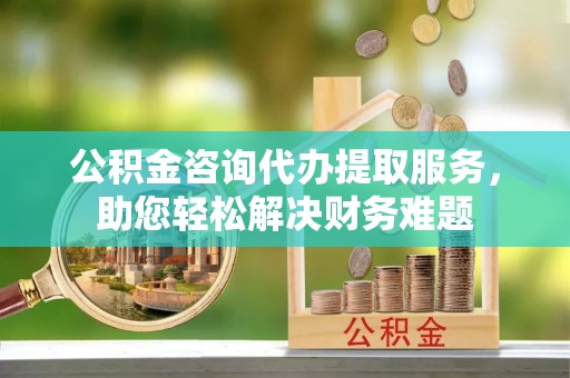 市南公积金咨询代办提取服务，助您轻松解决财务难题