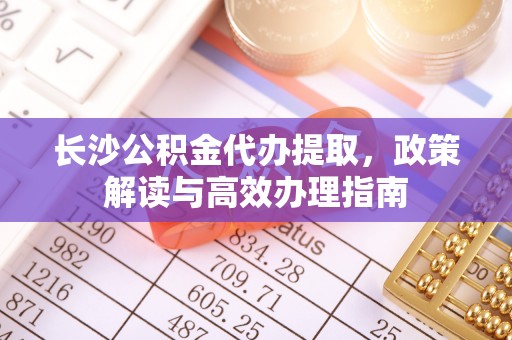 市南长沙公积金代办提取，政策解读与高效办理指南