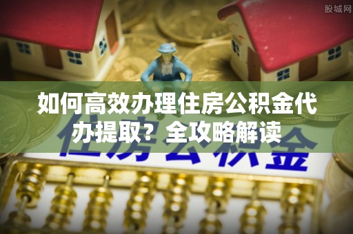 市南如何高效办理住房公积金代办提取？全攻略解读