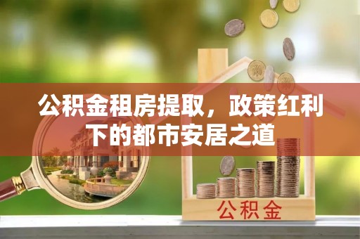 市南公积金租房提取，政策红利下的都市安居之道