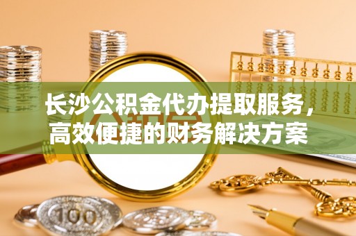 市南长沙公积金代办提取服务，高效便捷的财务解决方案