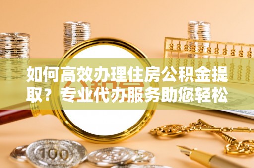 市南如何高效办理住房公积金提取？专业代办服务助您轻松解决难题